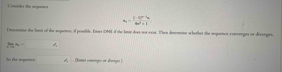 Consider the sequence
a_n=frac (-1)^n-1n4n^2+1. 
Determine the limit of the sequence, if possible. Enter DNE if the limit does not exist. Then determine whether the sequence converges or diverges.
limlimits _nto ∈fty a_n=
So the sequence □ ∠. (Enter converges or diverges )