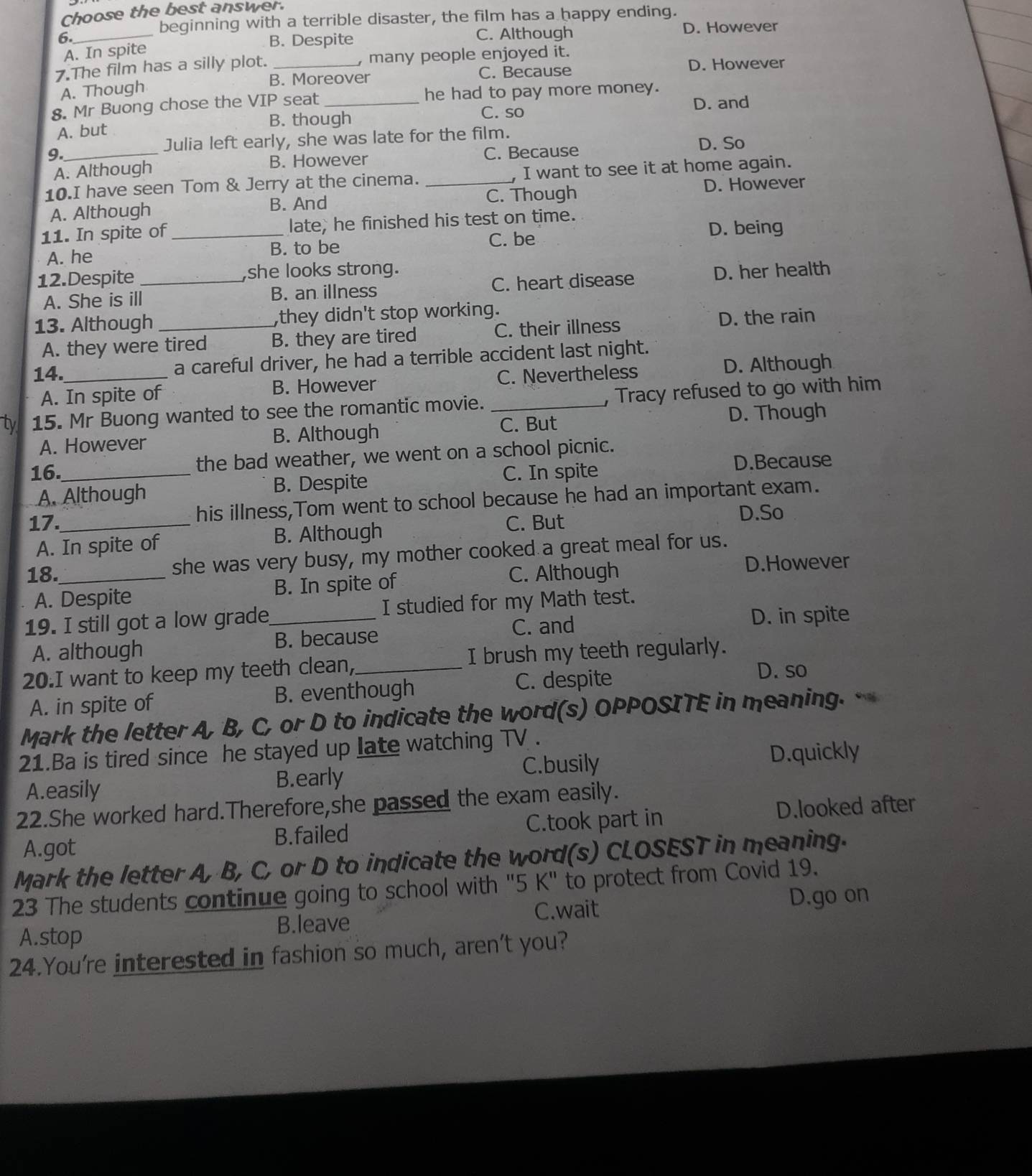 Choose the best answer.
beginning with a terrible disaster, the film has a happy ending.
6._ B. Despite C. Although D. However
A. In spite
7.The film has a silly plot. _, many people enjoyed it.
B. Moreover C. Because D. However
A. Though
8. Mr Buong chose the VIP seat_ he had to pay more money.
B. though D. and
C. so
A. but
Julia left early, she was late for the film. D. So
9._ C. Because
A. Although B. However
10.I have seen Tom & Jerry at the cinema. _, I want to see it at home again.
A. Although B. And C. Though
D. However
11. In spite of _late, he finished his test on time.
D. being
A. he B. to be C. be
12.Despite _she looks strong. D. her health
A. She is ill B. an illness C. heart disease
13. Although _,they didn't stop working.
A. they were tired B. they are tired C. their illness D. the rain
14._ a careful driver, he had a terrible accident last night.
A. In spite of B. However C. Nevertheless D. Although
ty 15. Mr Buong wanted to see the romantic movie. _, Tracy refused to go with him
A. However B. Although C. But
D. Though
16._ the bad weather, we went on a school picnic.
A. Although B. Despite C. In spite
D.Because
17._ his illness,Tom went to school because he had an important exam.
A. In spite of B. Although
C. But
D.So
18._ she was very busy, my mother cooked a great meal for us.
C. Although D.However
A. Despite B. In spite of
19. I still got a low grade_ I studied for my Math test.
C. and D. in spite
A. although B. because
20.I want to keep my teeth clean,_ I brush my teeth regularly.
A. in spite of B. eventhough C. despite
D. so
Mark the letter A, B, C, or D to indicate the word(s) OPPOSITE in meaning. *  
21.Ba is tired since he stayed up late watching TV .
A.easily
B.early C.busily D.quickly
22.She worked hard.Therefore,she passed the exam easily.
A.got B.failed C.took part in D.looked after
Mark the letter A, B, C, or D to indicate the word(s) CLOSEST in meaning.
23 The students continue going to school with "5 K" to protect from Covid 19.
C.wait D.go on
A.stop B.leave
24.You're interested in fashion so much, aren't you?