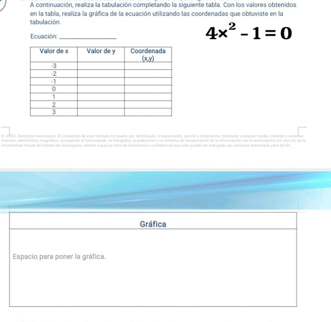 A continuación, realiza la tabulación completando la siguiente tabla. Con los valores obtenidos
en la tabla, realiza la gráfica de la ecuación utilizando las coordenadas que obtuviste en la
tabulación.
Ecuación:_
4x^2-1=0
o UTEG. Derechos reservados. El contenido de este formato no puede ser distribuido, ni transmisdo, parcial o totaimente, mediante coslquier médio, métudo o sistema
empreso, electrónico. magnéticn, incluyendo el fotocopodo, la fotografía, la grabación o un sistema de recuperación de la información, sin la autorización por escrito de la
Unversidad Virtual del Estado de Guanaquato, debido a que se trada de información confidencial que eólo puede ser trabajada por personal estorizado para tal fi