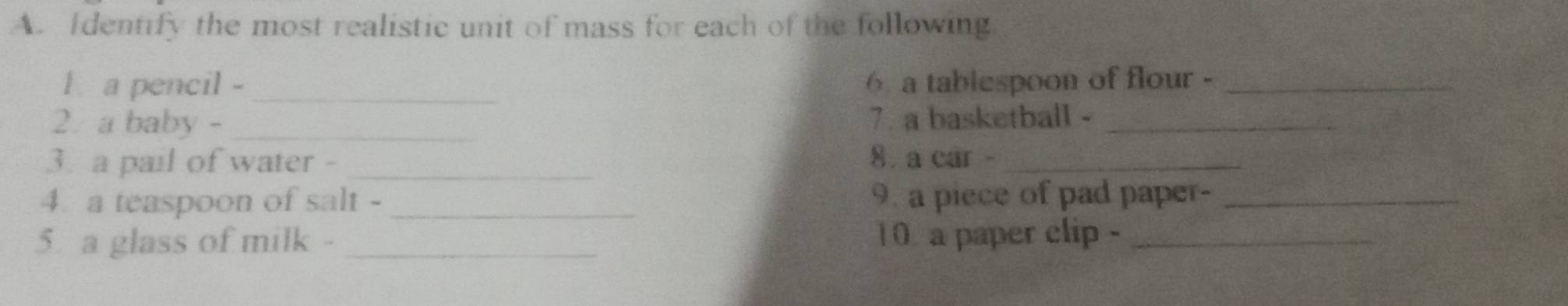 Identify the most realistic unit of mass for each of the following 
l a pencil -_ 6 a tablespoon of flour -_ 
2. a baby -_ 7. a basketball -_ 
3. a pail of water - _8 a car -_ 
4. a teaspoon of salt - _9. a piece of pad paper-_ 
5. a glass of milk - _10 a paper clip -_