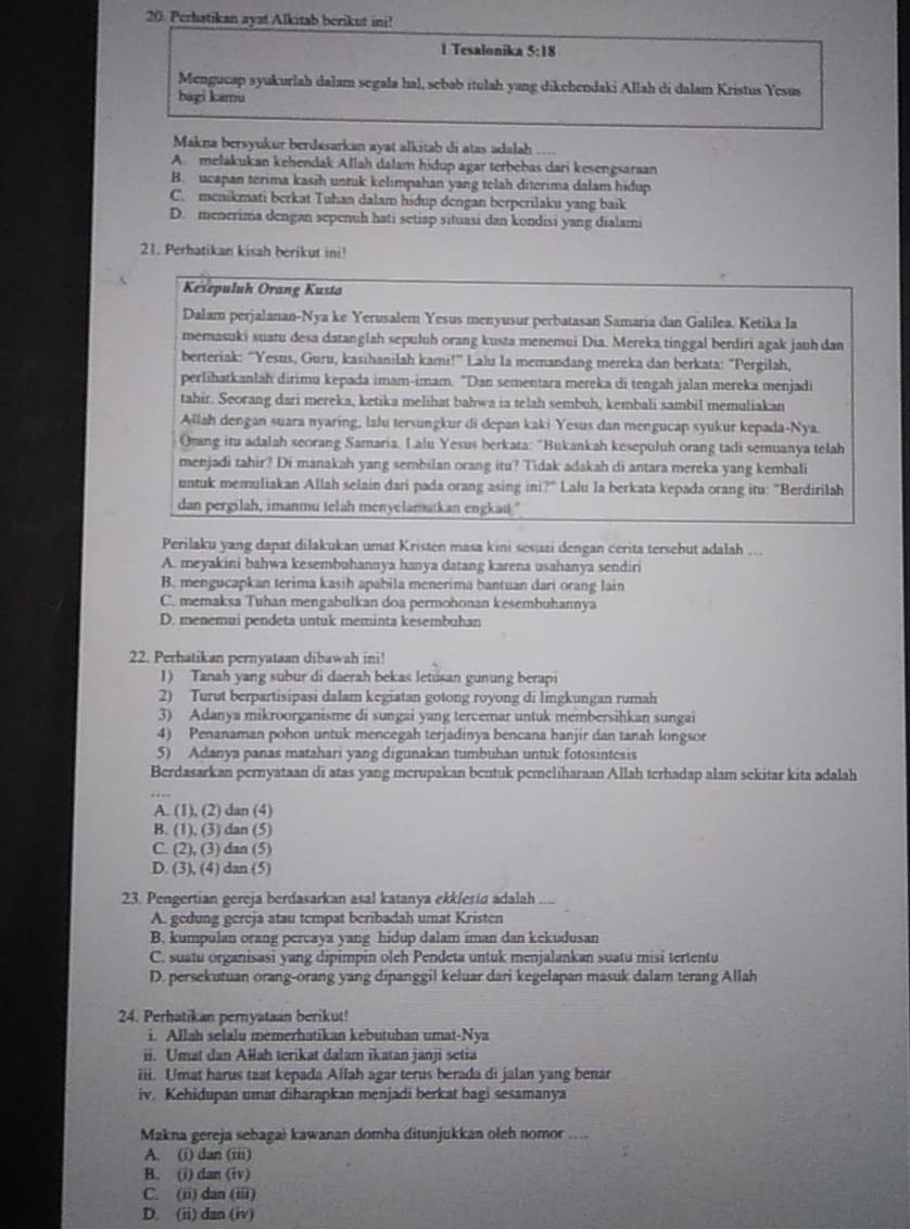 Perhatikan ayat Alkitab berikut ini!
1 Tesalonika  5:18
Mengucap syukurlah dalam segala hal, sebab itulah yang dikehendaki Allah di dalam Kristus Yesus
bagi kamu
Makna bersyukur berdasarkan ayat alkitab di atas adalah ....
A. melakukan kehendak Allah dalam hidup agar terbebas dari kesengsaraan
B. ucapan terima kasih untuk kelimpahan yang telah diterima dalam hidup
C. menikmati berkat Tuhan dalam hidup dengan berperilaku yang baik
D. menerima dengan sepenuh hati setiap situasi dan kondisi yang dialami
21. Perhatikan kisah berikut ini!
Kesepuluh Orang Kusta
Dalam perjalanan-Nya ke Yerusalem Yesus menyusur perbatasan Samaria dan Galilea. Ketika Ia
memasuki suatu desa datanglah sepuluh orang kusta menemui Dia. Mereka tinggal berdiri agak jauh dan
berteriak: “Yesus, Guru, kasıhanilah kami!' Lalu Ia memandang mereka dan berkata: "Pergilah,
perlihatkanlah dirimu kepada imam-imam. "Dan sementara mereka di tengah jalan mereka menjadi
tahir. Seorang dari mereka, ketika melihat bahwa ia telah sembuh, kembali sambil memuliakan
Allah dengan suara nyaring, lalu tersungkur di depan kaki Yesus dan mengucap syukur kepada-Nya.
Orang itu adalah seorang Samaria. Lalu Yesus berkata: "Bukankah kesepuluh orang tadi semuanya telah
menjadi tahir? Di manakah yang sembilan orang itu? Tidak adakah di antara mereka yang kembali
untuk memuliakan Allah selain dari pada orang asing ini?" Lalu la berkata kepada orang itu: "Berdirilah
dan pergilah, imanmu telah menyelamatkan engkat."
Perilaku yang dapat dilakukan umat Kristen masa kini sesuai dengan cerita tersebut adalah …..
A. meyakini bahwa kesembuhannya hanya datang karena usahanya sendiri
B. mengucapkan terima kasih apabila menerima bantuan dari orang lain
C. memaksa Tuhan mengabulkan doa permohonan kesembuhannya
D. menemui pendeta untuk meminta kesembuhan
22. Perhatikan pernyataan dibawah ini!
1) Tanah yang subur di daerah bekas letusan gunung berapi
2) Turut berpartisipasi dalam kegiatan gotong royong di lingkungan rumah
3) Adanya mikroorganisme di sungai yang tercemar untuk membersihkan sungai
4) Penanaman pohon untuk mencegah terjadinya bencana banjir dan tanah longsor
5) Adanya panas matahari yang digunakan tumbuhan untuk fotosintesis
Berdasarkan pernyataan di atas yang merupakan bentuk pemeliharaan Allah terhadap alam sekitar kita adalah
A. (1), (2) dan (4)
B. (1), (3) dan (5)
C. (2), (3) dan (5)
D. (3), (4) dan (5)
23. Pengertian gereja berdasarkan asal katanya ekklesia adalah
A. gedung gereja atau tempat beribadah umat Kristen
B. kumpulan orang percaya yang hidup dalam iman dan kekudusan
C. suatu organisasi yang dipimpin oleh Pendeta untuk menjalankan suatu misi tertentu
D. persekutuan orang-orang yang dipanggil keluar dari kegelapan masuk dalam terang Allah
24. Perhatikan pernyataan berikut!
i. Allah selalu memerhatikan kebutuhan umat-Nya
ii. Umat dan Allah terikat dalam ikatan janji setia
iii. Umat harus taat kepada Ailah agar terus berada di jalan yang benar
iv. Kehidupan umat diharapkan menjadi berkat bagi sesamanya
Makna gereja sebagał kawanan domba ditunjukkan oleh nomor ....
A. (i) dan (iii)
B. (i) dan (iv)
C. (ii) dan (iii)
D. (ii) dan (iv)