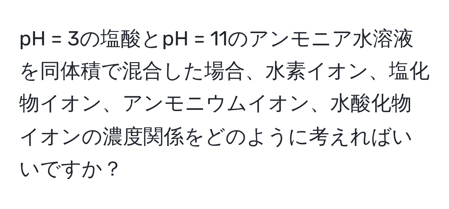 pH = 3の塩酸とpH = 11のアンモニア水溶液を同体積で混合した場合、水素イオン、塩化物イオン、アンモニウムイオン、水酸化物イオンの濃度関係をどのように考えればいいですか？