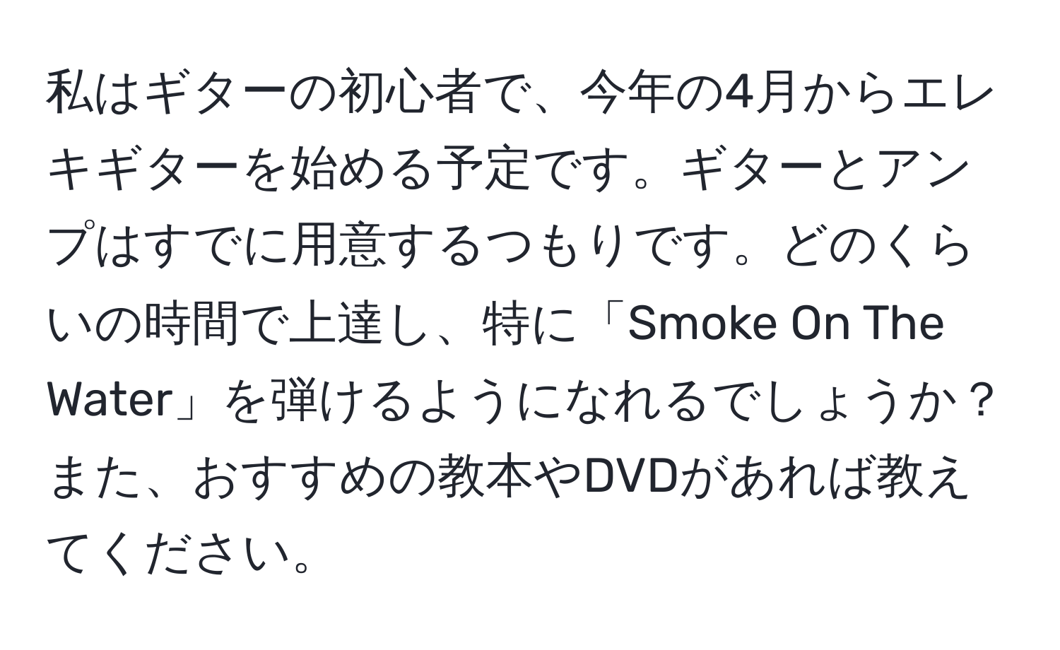 私はギターの初心者で、今年の4月からエレキギターを始める予定です。ギターとアンプはすでに用意するつもりです。どのくらいの時間で上達し、特に「Smoke On The Water」を弾けるようになれるでしょうか？また、おすすめの教本やDVDがあれば教えてください。