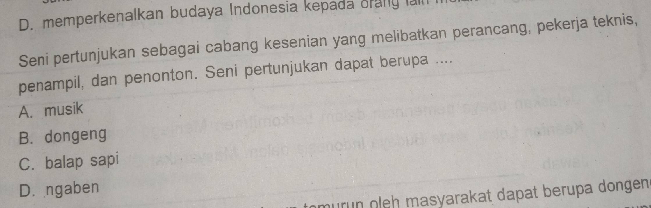 D. memperkenalkan budaya Indonesia kepada orang am
Seni pertunjukan sebagai cabang kesenian yang melibatkan perancang, pekerja teknis,
penampil, dan penonton. Seni pertunjukan dapat berupa ....
A. musik
B. dongeng
C. balap sapi
D. ngaben
murün oleh masyarakat dapat berupa dongen .