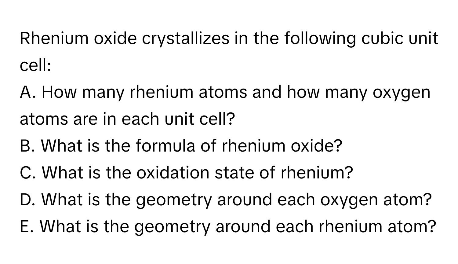 Rhenium oxide crystallizes in the following cubic unit cell:

A. How many rhenium atoms and how many oxygen atoms are in each unit cell?
B. What is the formula of rhenium oxide?
C. What is the oxidation state of rhenium?
D. What is the geometry around each oxygen atom?
E. What is the geometry around each rhenium atom?