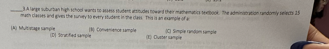 A large suburban high school wants to assess student attitudes toward their mathematics textbook. The administration randomly selects 15
math classes and gives the survey to every student in the class. This is an example of a:
(A) Multistage sample (B) Convenience sample (C) Simple random sample
(D) Stratified sample (E) Cluster sample