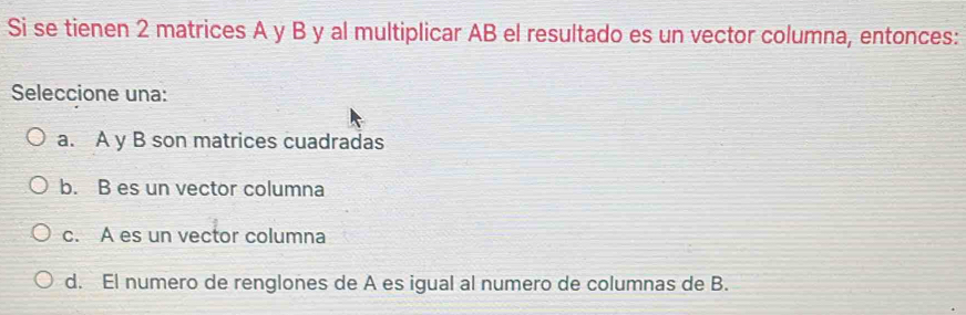 Si se tienen 2 matrices A y B y al multiplicar AB el resultado es un vector columna, entonces:
Seleccione una:
a. A y B son matrices cuadradas
b. B es un vector columna
c. A es un vector columna
d. El numero de renglones de A es igual al numero de columnas de B.