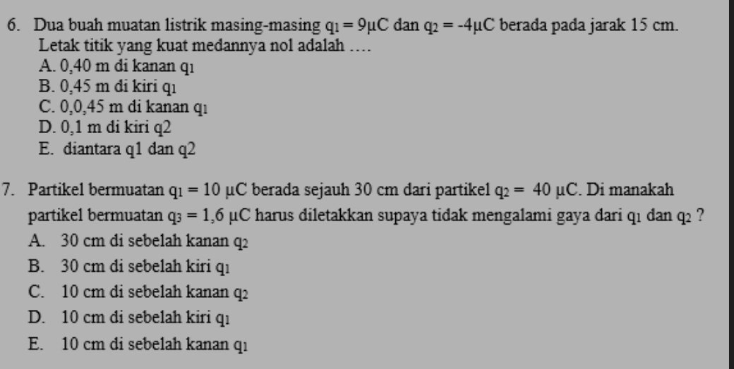 Dua buah muatan listrik masing-masing q_1=9mu C dan q_2=-4mu C berada pada jarak 15 cm.
Letak titik yang kuat medannya nol adalah …
A. 0,40 m di kanan q1
B. 0,45 m đi kiri qı
C. 0,0,45 m di kanan qı
D. 0,1 m đi kiri q2
E. diantara q1 dan q2
7. Partikel bermuatan q_1=10mu C berada sejauh 30 cm dari partike1 q_2=40mu C. Di manakah
partikel bermuatan q_3=1,6mu C harus diletakkan supaya tidak mengalami gaya dari qı dan q_2 ?
A. 30 cm di sebelah kanan q2
B. 30 cm di sebelah kiri qı
C. 10 cm di sebelah kanan q2
D. 10 cm di sebelah kiri qı
E. 10 cm di sebelah kanan qı