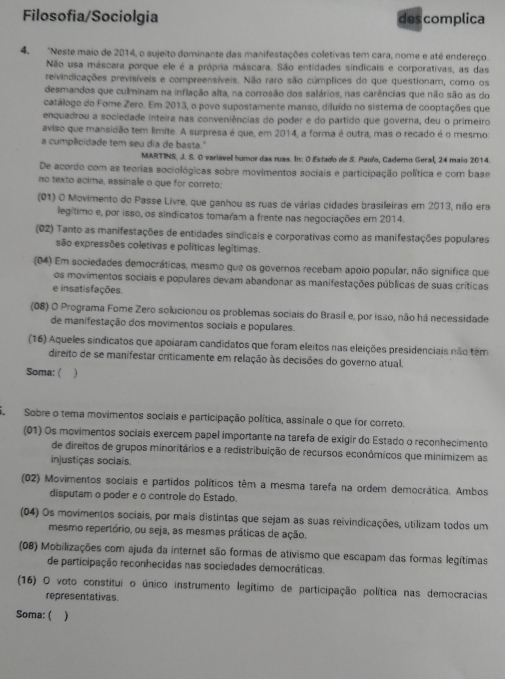 Filosofia/Sociolgia des complica
4. 'Neste maio de 2014, o sujeito dominante das manifestações coletivas tem cara, nome e até endereço.
Não usa máscara porque ele é a própria máscara. São entidades sindicais e corporativas, as das
reivindicações previsíveis e compreensíveis. Não raro são cúmplices do que questionam, como os
desmandos que culminam na inflação alta, na corrosão dos salários, nas carências que não são as do
catálogo do Fome Zero. Em 2013, o povo supostamente manso, diluído no sistema de cooptações que
enquadrou a sociedade inteira nas conveniências do poder e do partido que governa, deu o primeiro
aviso que mansidão tem limite. A surpresa é que, em 2014, a forma é outra, mas o recado é o mesmo:
a cumplicidade tem seu dia de basta."
MARTINS. J. S. O variável humor das ruas. In: O Estado de S. Pauño, Caderno Geral, 24 maio 2014.
De acordo com as teorias sociológicas sobre movimentos sociais e participação política e com base
no texto acima, assinale o que for correto:
(01) O Movimento do Passe Livre, que ganhou as ruas de várias cidades brasileiras em 2013, não era
legítimo e, por isso, os sindicatos tomaram a frente nas negociações em 2014.
(02) Tanto as manifestações de entidades sindicais e corporativas como as manifestações populares
são expressões coletivas e políticas legítimas.
(04) Em sociedades democráticas, mesmo que os governos recebam apoio popular, não significa que
os movimentos sociais e populares devam abandonar as manifestações públicas de suas críticas
e insatisfações.
(08) O Programa Fome Zero solucionou os problemas sociais do Brasil e, por isso, não há necessidade
de manifestação dos movimentos sociais e populares.
(16) Aqueles sindicatos que apoiaram candidatos que foram eleitos nas eleições presidenciais não têm
direito de se manifestar criticamente em relação às decisões do governo atual.
Soma: ( )
S  Sobre o tema movimentos sociais e participação política, assinale o que for correto.
(01) Os movimentos sociais exercem papel importante na tarefa de exigir do Estado o reconhecimento
de direitos de grupos minoritários e a redistribuição de recursos econômicos que minimizem as
injustiças sociais.
(02) Movimentos sociais e partidos políticos têm a mesma tarefa na ordem democrática. Ambos
disputam o poder e o controle do Estado.
(04) Os movimentos sociais, por mais distintas que sejam as suas reivindicações, utilizam todos um
mesmo repertório, ou seja, as mesmas práticas de ação.
(08) Mobilizações com ajuda da internet são formas de ativismo que escapam das formas legítimas
de participação reconhecidas nas sociedades democráticas.
(16) O voto constitui o único instrumento legítimo de participação política nas democracias
representativas.
Soma: ( )