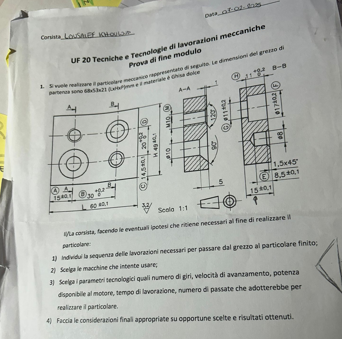 Data
_
Corsista
_UF 20 Tecniche e Tecnologie di lavorazioni meccaniche
Prova di fine modulo
+0,2 B-B
1. Si vuole realizzare íl particolare meccanico rappresentato di seguito. Le dimensioni del grezzo d
partenza sono 68* 53* 21 _-* H* P )mm e il materiale è Ghisa dolce
H 1 1 0
L
#
F
1,5* 45°
E 8,5^(± 0,1)
15^(± 0,1)
Scala 1:1
Il/La corsista, facendo le eventuali ipotesi che ritiene necessari al fine di realizzare il
particolare:
1) Individui la sequenza delle lavorazioni necessari per passare dal grezzo al particolare finito;
2) Scelga le macchine che intente usare;
3) Scelga i parametri tecnologici quali numero di giri, velocità di avanzamento, potenza
disponibile al motore, tempo di lavorazione, numero di passate che adotterebbe per
realizzare il particolare.
4) Faccia le considerazioni finali appropriate su opportune scelte e risultati ottenuti.