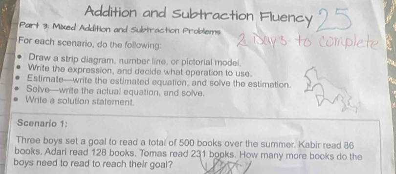 Addition and Subtraction Fluency 
Part 3: Mixed Addition and Subtraction Problems 
For each scenario, do the following: 
Draw a strip diagram, number line, or pictorial model. 
a 
Write the expression, and decide what operation to use. 
Estimate—write the estimated equation, and solve the estimation. 
a 
Solve—write the actual equation, and solve. 
Write a solution statement. 
Scenario 1: 
Three boys set a goal to read a total of 500 books over the summer. Kabir read 86
books. Adari read 128 books. Tomas read 231 books. How many more books do the 
boys need to read to reach their goal?