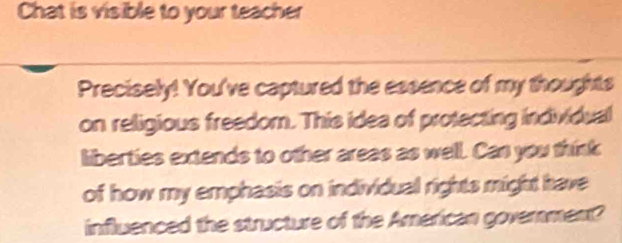 Chat is visible to your teacher 
Precisely! You've captured the essence of my thoughts 
on religious freedom. This idea of protecting individual 
liberties extends to other areas as well. Can you think 
of how my emphasis on individual rights might have 
influenced the structure of the American governmen?