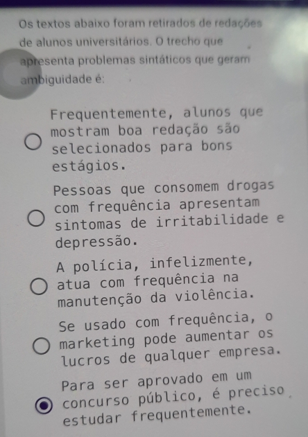 Os textos abaixo foram retirados de redações
de alunos universitários. O trecho que
apresenta problemas sintáticos que geram
ambiguidade é:
Frequentemente, alunos que
mostram boa redação são
selecionados para bons
estágios.
Pessoas que consomem drogas
com frequência apresentam
sintomas de irritabilidade e
depressão.
A polícia, infelizmente,
atua com frequência na
manutenção da violência.
Se usado com frequência, o
marketing pode aumentar os
lucros de qualquer empresa.
Para ser aprovado em um
concurso público, é preciso
estudar frequentemente.