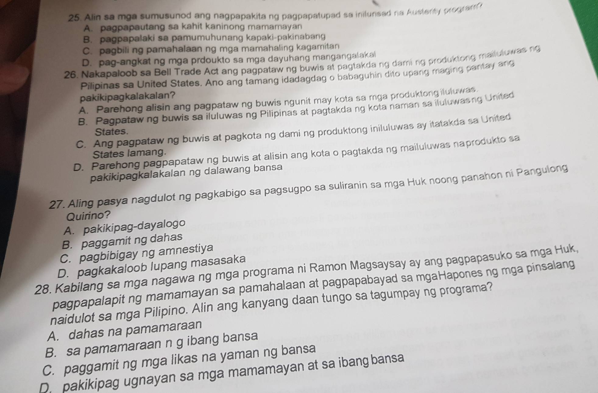 Alin sa mga sumusunod ang nagpapakita ng pagpapatupad sa inilunsad na Austenty progranf
A. pagpapautang sa kahit kaninong mamamayan
B. pagpapalaki sa pamumuhunang kapaki-pakinabang
C. pagbili ng pamahalaan ng mga mamahaling kagamitan
D. pag-angkat ng mga prdoukto sa mga dayuhang mangangalakai
26. Nakapaloob sa Bell Trade Act ang pagpataw ng buwis at pagtakdang daming produktong mailuluwas ng
Pilipinas sa United States. Ano ang tamang idadagdag o babaguhin dito upang maging pantay ang
pakikipagkalakalan?
A. Parehong alisin ang pagpataw ng buwis ngunit may kota sa mga produktongiluluwas.
B. Pagpataw ng buwis sa iluluwas ng Pilipinas at pagtakda ng kota naman sa iluluwasng United
C. Ang pagpataw ng buwis at pagkota ng dami ng produktong iniluluwas ay itatakda sa United
States.
D. Parehong pagpapataw ng buwis at alisin ang kota o pagtakda ng mailuluwas naprodukto sa
States lamang.
pakikipagkalakalan ng dalawang bansa
27. Aling pasya nagdulot ng pagkabigo sa pagsugpo sa suliranin sa mga Huk noong panahon ni Pangulong
Quirino?
A. pakikipag-dayalogo
B. paggamit ng dahas
C. pagbibigay ng amnestiya
D. pagkakaloob lupang masasaka
28. Kabilang sa mga nagawa ng mga programa ni Ramon Magsaysay ay ang pagpapasuko sa mga Huk,
pagpapalapit ng mamamayan sa pamahalaan at pagpapabayad sa mgaHapones ng mga pinsalang
naidulot sa mga Pilipino. Alin ang kanyang daan tungo sa tagumpay ng programa?
A. dahas na pamamaraan
B. sa pamamaraan n g ibang bansa
C. paggamit ng mga likas na yaman ng bansa
D. pakikipag ugnayan sa mga mamamayan at sa ibang bansa