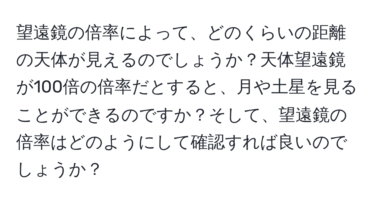 望遠鏡の倍率によって、どのくらいの距離の天体が見えるのでしょうか？天体望遠鏡が100倍の倍率だとすると、月や土星を見ることができるのですか？そして、望遠鏡の倍率はどのようにして確認すれば良いのでしょうか？