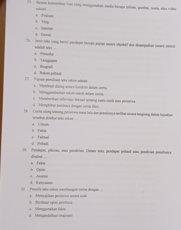 Sarana komunikasi luas yang menggunakan media berupa tulisan, gambar, suara, atau video
adalah
a. Podcast
b. Vlog
c. Internet
d. Gawai
26. Jenis teks yang berisi pendapat berupa pujian secara objektif dan disampaikan secara santun
adalah teks ...
a. Prosedur
b. Tanggapan
c. Biografi
d. Rekon pribadi
27 Tujuan penulisan teks rekon adalah ....
a. Membuat dialog antara karakter dalam cerita.
b. Menggambarkan tokoh-tokoh dalam cerita.
c. Memberikan informasi faktual tentang suatu topik atau peristiwa.
d. Menghibur pembaca dengan cerita fiksi.
28. Cerita ulang tentang peristiwa masa lalu dan penulisnya terlibat secara langsung dalam kejadian
tersebut disebut teks rekon ....
a. Umum
b. Fakta
c. Faktual
d. Pribadi
29. Pendapat, pikiran, atau pendirian. Dalam teks, pendapat pribadi atau pendirian penulisnya
disebut ....
a. Fakta
b. Opini
c. Asumsi
d. Kenyataan
30. Penulis teks rekon membangun cerita dengan ....
a. Menyajikan peristiwa secara acak
b. Berdasar opini pembaca
c. Menggunakan fakta
d. Mengandalkan imajinasi