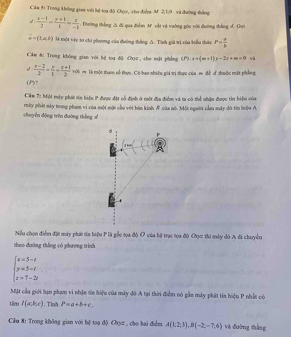 Trong không gian với hệ toạ độ Oxyz, cho điểm M 2;1;0 và đường thắng
1:  (x-1)/2 = (y+1)/1 = z/-1 . Đường thẳng △ di qua điểm M cắt và vuông góc với đường thẳng d. Gọi
vector u=(1;a;b) là một véc tơ chỉ phương của đường thẳng △. Tính giá trị của biểu thức P= a/b 
Câu 6: Trong không gian với hệ toạ độ Oxyz, cho mặt phẳng (P):x+(m+1)y-2z+m=0 và
d:  (x-2)/2 = y/1 = (z+1)/2  với m là một tham số thực. Có bao nhiêu giá trị thực của m đề đ thuộc mặt phẳng
(P)?
Câu 7: Một máy phát tín hiệu P được đặt cố định ở một địa điểm và ta có thể nhận được tín hiệu của
máy phát này trong phạm vi của một mặt cầu với bán kính R của nó. Một người cầm máy dò tín hiệu A
chuyển động trên đường thẳng d
d
P
2 km
Nếu chọn điểm đặt máy phát tín hiệu P là gốc tọa độ O của hệ trục tọa độ Oxyz thì máy dò A di chuyển
theo đường thẳng có phương trình
beginarrayl x=5-t y=5-t z=7-2tendarray. .
Mặt cầu giới hạn phạm vi nhận tín hiệu của máy dò A tại thời điểm nó gần máy phát tín hiệu P nhất có
tan I(a;b;c). Tính P=a+b+c.
*  Câu 8: Trong không gian với hệ toạ độ Oxyz , cho hai điểm A(1;2;3),B(-2;-7;6) và đường thẳng