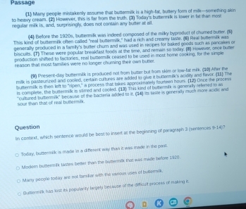 Passage
(1) Many people mistakenly assume that buttermilk is a high-fat, buttery form of milk—something akin
to heavy cream. (2) However, this is far from the truth. (3) Today's buttermilk is lower in fat than most
regular milk is, and, surprisingly, does not contain any butter at all.
(4) Belfore the 1920s, buttermilk was indeed composed of the milky byproduct of chumed butter. (5)
This kind of buttermilk often called "real buttermilk," had a rich and creamy taste. (4) Real buttermilk was
generally produced in a family's butter churn and was used in recipes for baked goods such as pancakes or
biscuits. (7) These were popular breakfast foods at the time, and remain so todn. (8) However, once butter
production shifled to factories, real buzermilk ceased to be used in most home cooking, for the simple
reason that most families were no longer churning their own butter.
(9) Present-day buttermilk is produced not from butter but from skim or low-fat milk. (10) After the
milk is pasteurized and cooled, certain cultures are added to give it buttermilk's acidity and flavor. (11) The
buttermilk is then left to “ripen,” a process that takes approximately fourteen hours. (12] Once the proces
'cultured butternilk' because of the bacteria added to it; (14) its taste is generally much more acidic and sour than that of real buttermilk is complete, the buttermilk is stimred and cooled. (13) This kind of buttermilk is generally referred to w
Question
In context, which sentence would be best to insert at the beginning of paragraph 3 (sentences 9-14)?
Today, buttermik is made in a different way than it was made in the past.
Modern bustermilk listes better than the butermilk that was made before 1920.
Many people today are not familiar with the various uses of budermilk.
Buttermilk has lost its populanty largely besause of the diefficult process of making it