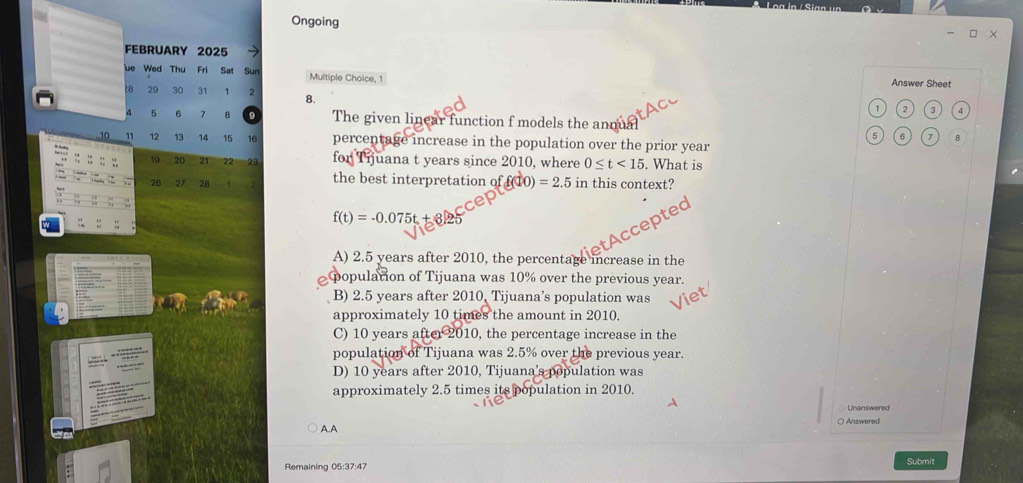 Ongoing
×
FEBRUARY 2025
üe Wed Thu Fri Sat Sun Multiple Choice, 1 Answer Sheet
29 30 31 1 2 8.
1 2 3 4
5 6 7 8 9 The given linear function f models the annual
6 6 7 8
12 13 14 15 16 percentage increase in the population over the prior year
19 20 21 22 23 for Tijuana t years since 2010, where 0≤ t<15</tex> . What is
26 27 28 1 the best interpretation of f(10) =2.5 in this context?
f(t)=-0.075t + 3.25
cept
A) 2.5 years after 2010, the percentage increase in the
population of Tijuana was 10% over the previous year.
B) 2.5 years after 2010, Tijuana’s population was
approximately 10 times the amount in 2010.
C) 10 years after 2010, the percentage increase in the
population of Tijuana was 2.5% over the previous year.
D) 10 years after 2010, Tijuana’s population was
approximately 2.5 times its population in 2010.
○ Answered
AA
Remaining 05:37:47
Submit