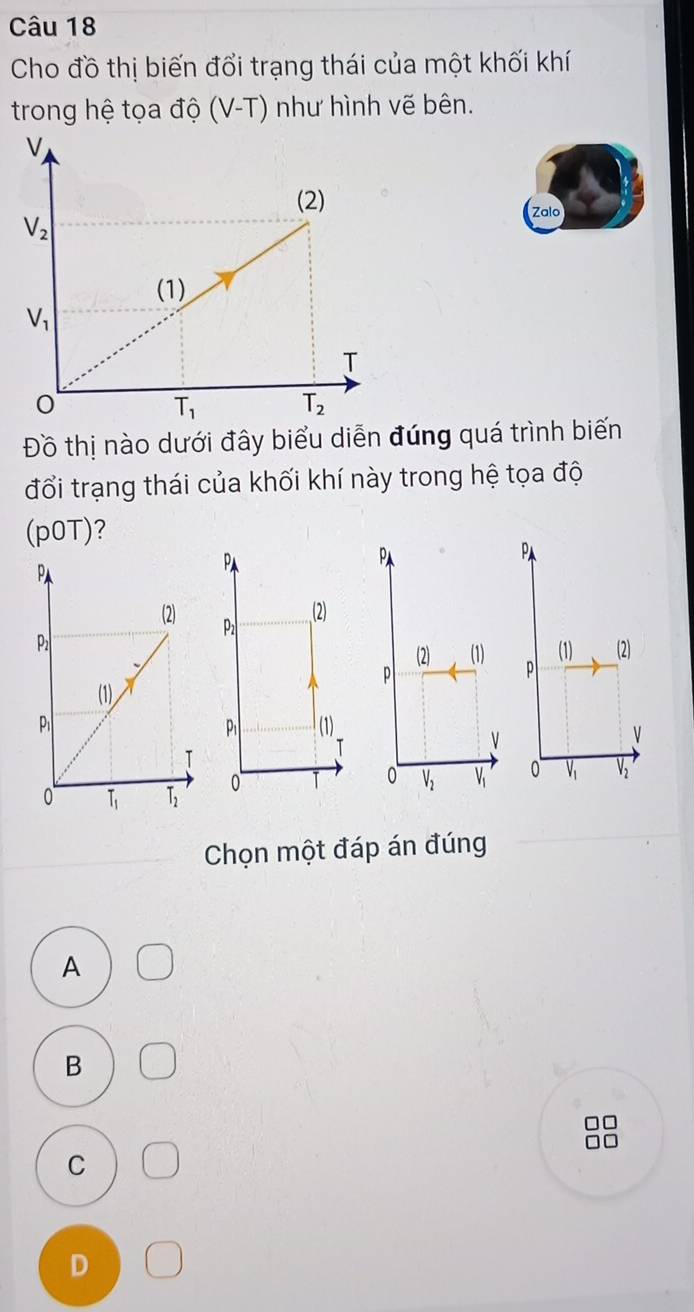 Cho đồ thị biến đổi trạng thái của một khối khí
trong hệ tọa độ (V-T) như hình vẽ bên.
Zalo
Đồ thị nào dưới đây biểu diễn đúng quá trình biến
đổi trạng thái của khối khí này trong hệ tọa độ
(p0T)?
P
Pa
P
(2)
(1) (2)
 
P
(1)
P
0  0 V1 V
Chọn một đáp án đúng
A
B
C
D