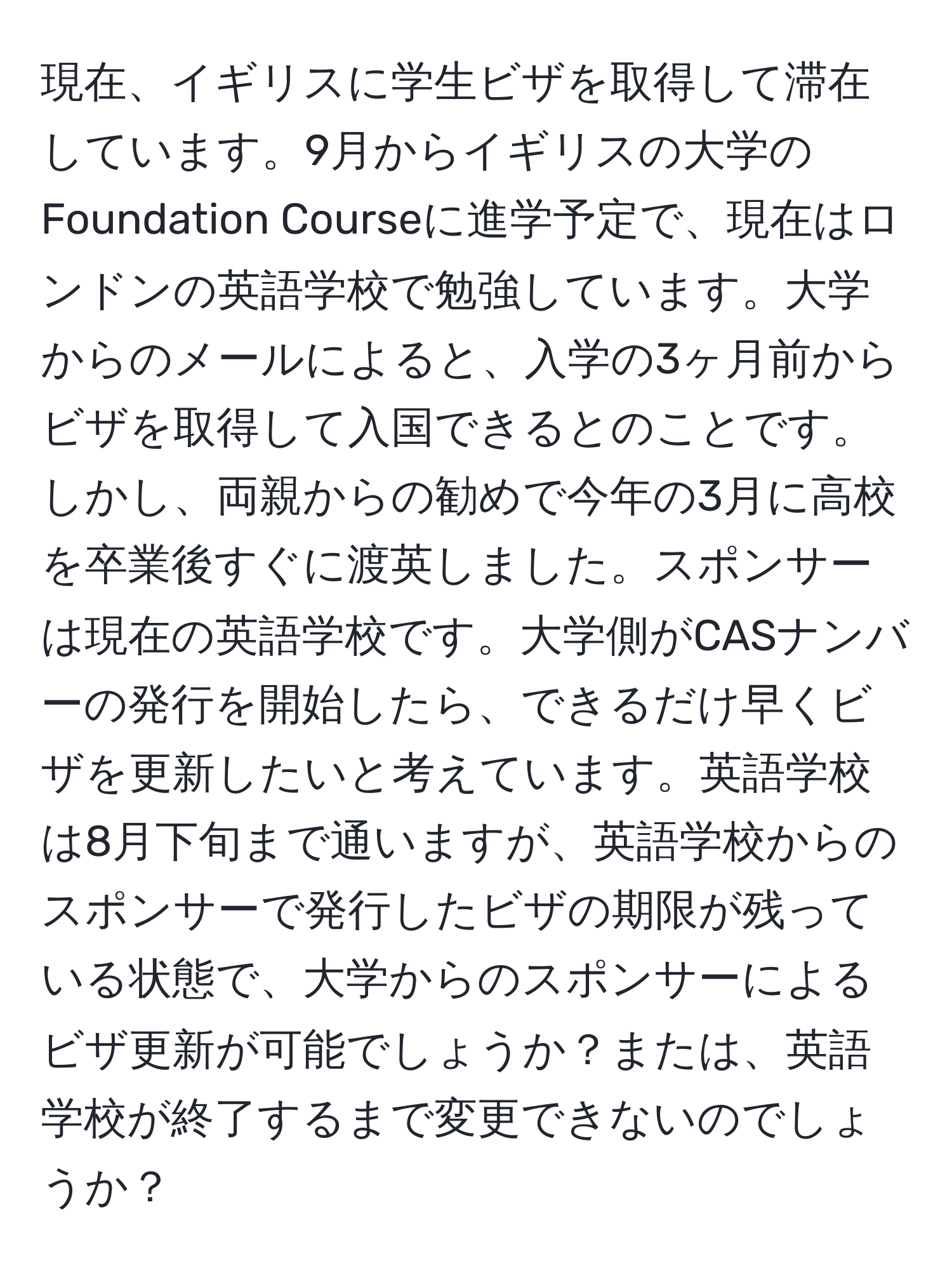 現在、イギリスに学生ビザを取得して滞在しています。9月からイギリスの大学のFoundation Courseに進学予定で、現在はロンドンの英語学校で勉強しています。大学からのメールによると、入学の3ヶ月前からビザを取得して入国できるとのことです。しかし、両親からの勧めで今年の3月に高校を卒業後すぐに渡英しました。スポンサーは現在の英語学校です。大学側がCASナンバーの発行を開始したら、できるだけ早くビザを更新したいと考えています。英語学校は8月下旬まで通いますが、英語学校からのスポンサーで発行したビザの期限が残っている状態で、大学からのスポンサーによるビザ更新が可能でしょうか？または、英語学校が終了するまで変更できないのでしょうか？