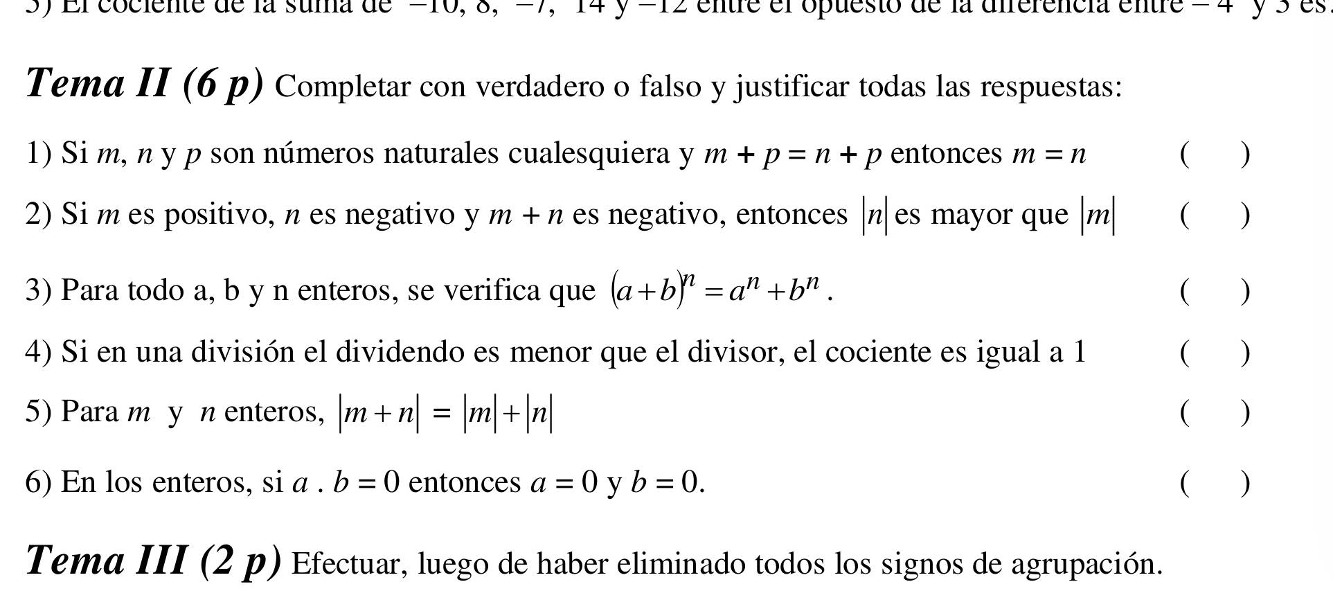 El cociente de la suma de =10, 8, =7, 14 y=12 entre el opuesto de la ierencia entre = 4 y 5 es 
Tema II (6 p) Completar con verdadero o falso y justificar todas las respuestas: 
1) Si m, n y p son números naturales cualesquiera y m+p=n+p entonces m=n ( ) 
2) Si m es positivo, n es negativo y m+n es negativo, entonces | n| es mayor que | m| ( ) 
3) Para todo a, b y n enteros, se verifica que (a+b)^n=a^n+b^n. ( ) 
4) Si en una división el dividendo es menor que el divisor, el cociente es igual a 1 ( ) 
5) Para m y nenteros, |m+n|=|m|+|n| ( ) 
6) En los enteros, si a. b=0 entonces a=0 y b=0. ( ) 
Tema III (2 p) Efectuar, luego de haber eliminado todos los signos de agrupación.