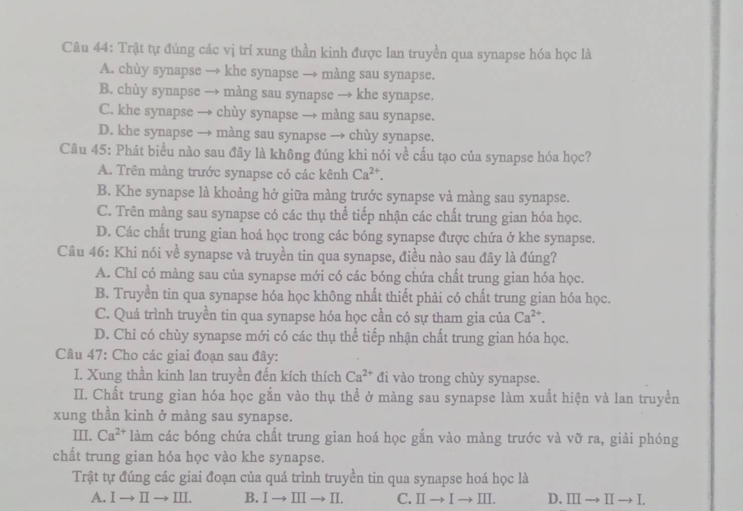 Trật tự đúng các vị trí xung thần kinh được lan truyền qua synapse hóa học là
A. chùy synapse → khe synapse → màng sau synapse.
B. chùy synapse → màng sau synapse → khe synapse.
C. khe synapse → chùy synapse → màng sau synapse.
D. khe synapse → màng sau synapse → chùy synapse.
Câu 45: Phát biểu nào sau đây là không đúng khi nói về cấu tạo của synapse hóa học?
A. Trên màng trước synapse có các kênh Ca^(2+).
B. Khe synapse là khoảng hở giữa màng trước synapse và màng sau synapse.
C. Trên màng sau synapse có các thụ thể tiếp nhận các chất trung gian hóa học.
D. Các chất trung gian hoá học trong các bóng synapse được chứa ở khe synapse.
Câu 46: Khi nói về synapse và truyền tin qua synapse, điều nào sau đây là đúng?
A. Chỉ có màng sau của synapse mới có các bóng chứa chất trung gian hóa học.
B. Truyền tin qua synapse hóa học không nhất thiết phải có chất trung gian hóa học.
C. Quá trình truyền tin qua synapse hóa học cần có sự tham gia của Ca^(2+).
D. Chỉ có chùy synapse mới có các thụ thể tiếp nhận chất trung gian hóa học.
Câu 47: Cho các giai đoạn sau đây:
I. Xung thần kinh lan truyền đến kích thích Ca^(2+) đi vào trong chùy synapse.
I. Chất trung gian hóa học gắn vào thụ thể ở màng sau synapse làm xuất hiện và lan truyền
xung thần kinh ở màng sau synapse.
III. Ca^(2+) làm các bóng chứa chất trung gian hoá học gắn vào màng trước và vỡ ra, giải phóng
chất trung gian hóa học vào khe synapse.
Trật tự đúng các giai đoạn của quá trình truyền tin qua synapse hoá học là
A. Ⅰ→ Ⅱ → III. B. I → Ⅲ → Ⅱ. C. Ⅱ→Ⅰ→Ⅲ. D. Ⅲ→ II- → I.