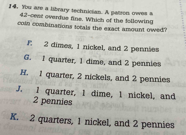 You are a library technician. A patron owes a
42-cent overdue fine. Which of the following
coin combinations totals the exact amount owed?
F. 2 dimes, 1 nickel, and 2 pennies
G. 1 quarter, 1 dime, and 2 pennies
H. 1 quarter, 2 nickels, and 2 pennies
J. 1 quarter, 1 dime, 1 nickel, and
2 pennies
K. 2 quarters, 1 nickel, and 2 pennies