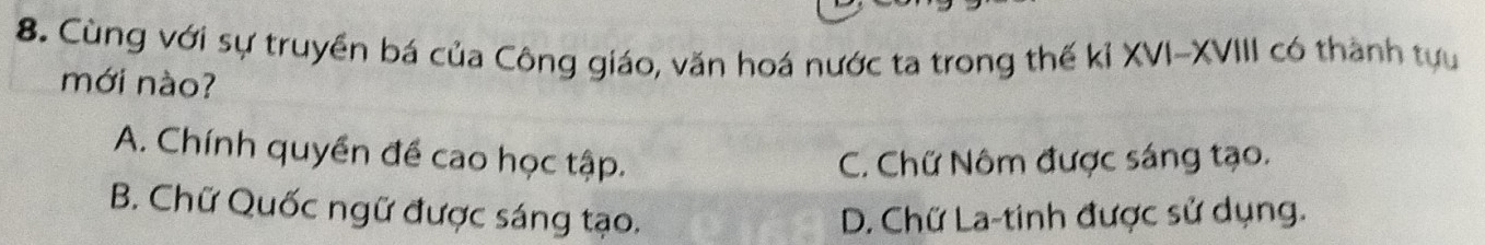 Cùng với sự truyền bá của Công giáo, văn hoá nước ta trong thế kỉ XVI-XVIII có thành tựu
mới nào?
A. Chính quyền đề cao học tập. C. Chữ Nôm được sáng tạo.
B. Chữ Quốc ngữ được sáng tạo. D. Chữ La-tinh được sử dụng.