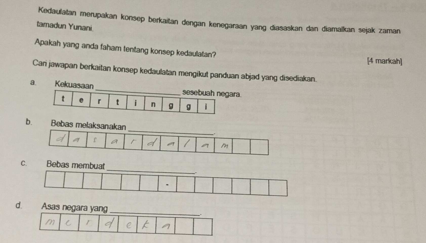 Kedaulatan merupakan konsep berkaitan dengan kenegaraan yang diasaskan dan diamalkan sejak zaman
tamadun Yunani.
Apakah yang anda faham tentang konsep kedaulatan?
[4 markah]
Cari jawapan berkaitan konsep kedaulatan mengikut panduan abjad yang disediakan.
a. Kekuasaan _sesebuah negara.
t e 「 t i n g g i
b.
C.
d.