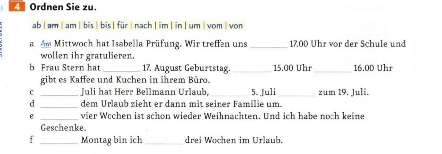 Ordnen Sie zu. 
ab | am | am | bis | bis| für | nach | im | in | um | vom | von 
a Am Mittwoch hat Isabella Prüfung. Wir treffen uns _ 17.00 Uhr vor der Schule und 
wollen ihr gratulieren. 
b Frau Stern hat _17. August Geburtstag. _ 15.00 Uhr_ 16.00 Uhr 
gibt es Kaffee und Kuchen in ihrem Büro. 
C _Juli hat Herr Bellmann Urlaub, _5. Juli_ zum 19. Juli. 
d _dem Urlaub zieht er dann mit seiner Familie um. 
e _vier Wochen ist schon wieder Weihnachten. Und ich habe noch keine 
Geschenke. 
f _Montag bin ich_ drei Wochen im Urlaub.