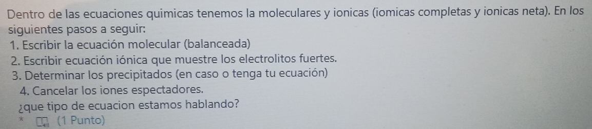 Dentro de las ecuaciones quimicas tenemos la moleculares y ionicas (iomicas completas y ionicas neta). En los 
siguientes pasos a seguir: 
1. Escribir la ecuación molecular (balanceada) 
2. Escribir ecuación iónica que muestre los electrolitos fuertes. 
3. Determinar los precipitados (en caso o tenga tu ecuación) 
4. Cancelar los iones espectadores. 
¿que tipo de ecuacion estamos hablando? 
* (1 Punto)