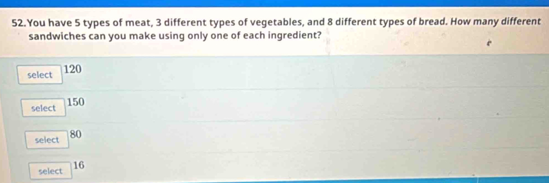 You have 5 types of meat, 3 different types of vegetables, and 8 different types of bread. How many different
sandwiches can you make using only one of each ingredient?
select 120
select 150
select 80
select 16