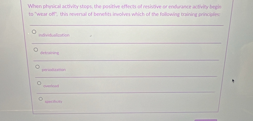 When physical activity stops, the positive effects of resistive or endurance activity begin 
to ''wear off'', this reversal of benefts involves which of the following training principles: 
_ 
_ 
individualization 
_ 
__ 
_ 
detraining 
_ 
__ 
_ 
periodization 
_ 
_ 
overload 
_ 
specificity