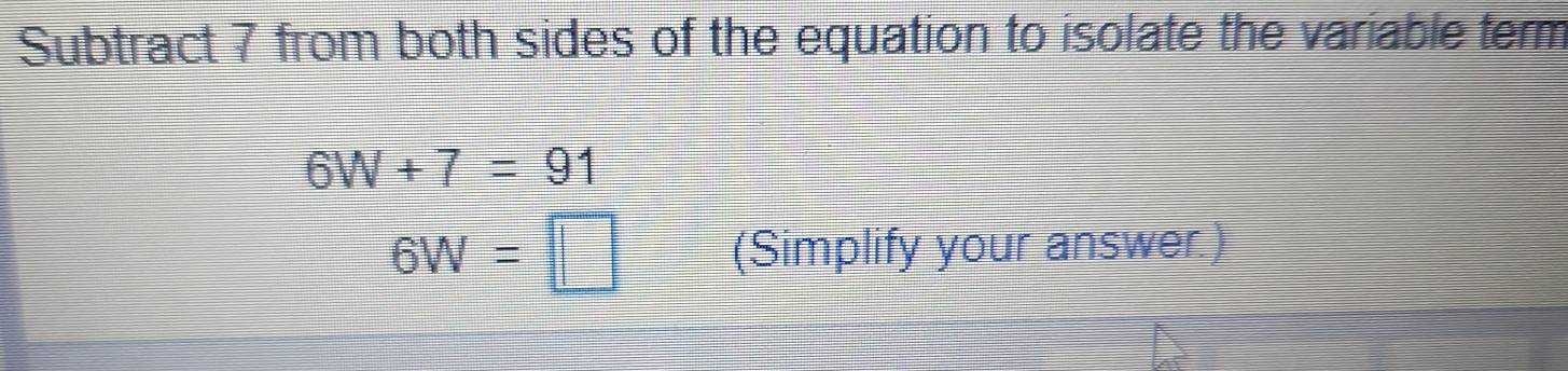 Subtract 7 from both sides of the equation to isolate the variable term
6W+7=91
6W=□ (Simplify your answer.)