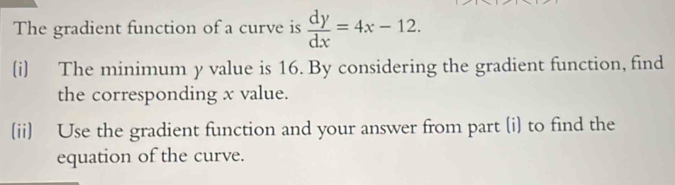 The gradient function of a curve is  dy/dx =4x-12. 
(i) The minimum y value is 16. By considering the gradient function, find 
the corresponding x value. 
(ii) Use the gradient function and your answer from part (i) to find the 
equation of the curve.