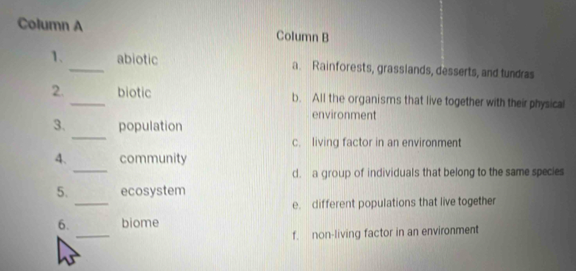 Column A Column B
1、_ abiotic a. Rainforests, grasslands, desserts, and tundras
2._ biotic b. All the organisms that live together with their physical
environment
_
3. population
c. living factor in an environment
_
4. community
d. a group of individuals that belong to the same species
_
5. ecosystem
e. different populations that live together
_
6. biome
f. non-living factor in an environment