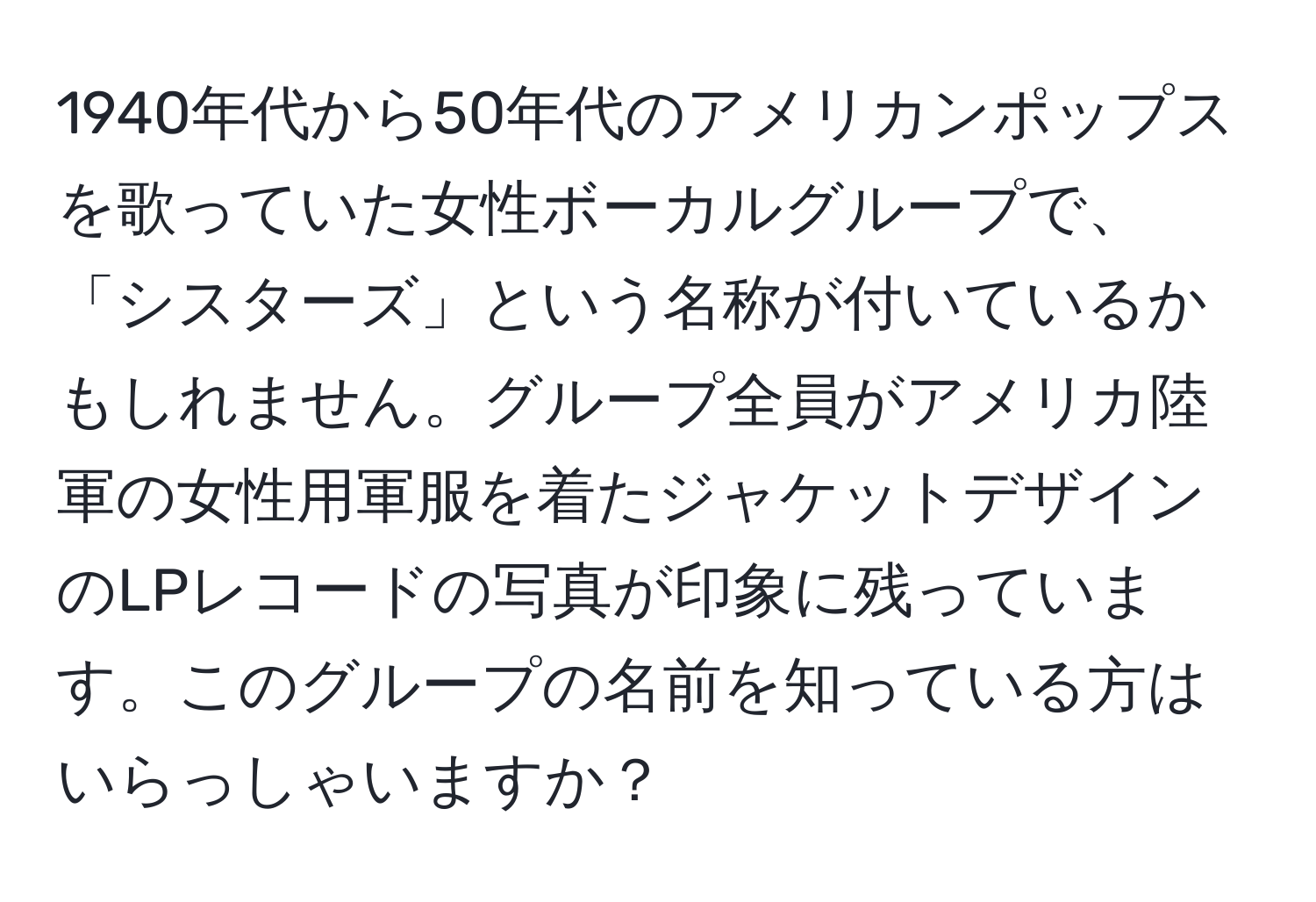 1940年代から50年代のアメリカンポップスを歌っていた女性ボーカルグループで、「シスターズ」という名称が付いているかもしれません。グループ全員がアメリカ陸軍の女性用軍服を着たジャケットデザインのLPレコードの写真が印象に残っています。このグループの名前を知っている方はいらっしゃいますか？