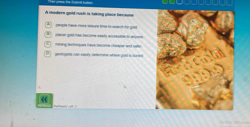 Then press the Submit button.
A modern gold rush is taking place because
A people have more leisure time to search for gold.
B placer gold has become easily accessible to anyone.
C mining techniques have become cheaper and safer.
D geologists can easily determine where gold is buried.
“
REREAD ReReads Left: 2
Activar Windows