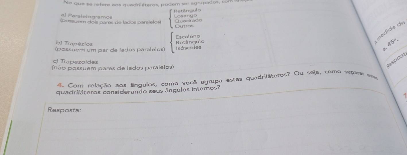 No que se refere aos quadriláteros, podem ser agrupados, com rela
Retângulo
a) Paralelogramos Losango
(possuem dois pares de lados paralelos) Quadrado
Outros
Escaleno
b) Trapézios
Retângulo
médida de
45°. 
(possuem um par de lados paralelos) Isósceles
a.
c) Trapezoides
(não possuem pares de lados paralelos)
Respost
4. Com relação aos ângulos, como você agrupa estes quadriláteros? Ou seja, como separar es
quadriláteros considerando seus ângulos internos?
Resposta: