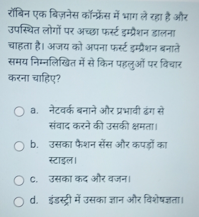 रॉबिन एक बिज़नेस कॉन्फ्रेंस में भाग ले रहा है और
उपस्थित लोगों पर अच्छा फर्स्ट इम्प्रैशन डालना
चाहता है। अजय को अपना फर्स्ट इम्प्रैशन बनाते
समय निम्नलिखित में से किन पहलुओं पर विचार
करना चाहिए?
a. नेटवर्क बनाने और प्रभावी ढंग से
संवाद करने की उसकी क्षमता।
b. उसका फैशन सेंस और कपड़ों का
स्टाइल।
C.उसका कद और वजन।
d. इंडस्ट्री में उसका ज्ञान और विशेषज्ञता।