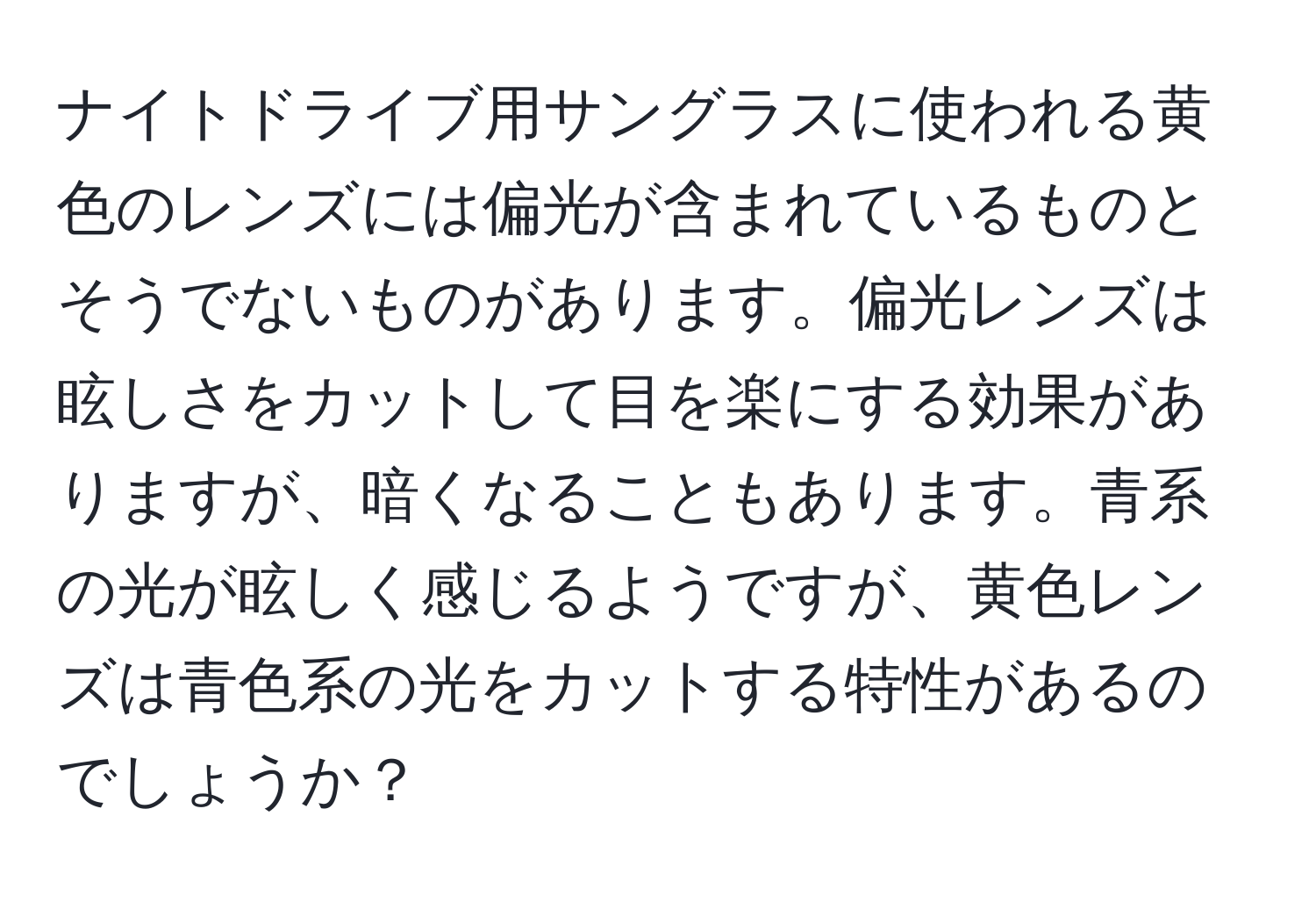 ナイトドライブ用サングラスに使われる黄色のレンズには偏光が含まれているものとそうでないものがあります。偏光レンズは眩しさをカットして目を楽にする効果がありますが、暗くなることもあります。青系の光が眩しく感じるようですが、黄色レンズは青色系の光をカットする特性があるのでしょうか？