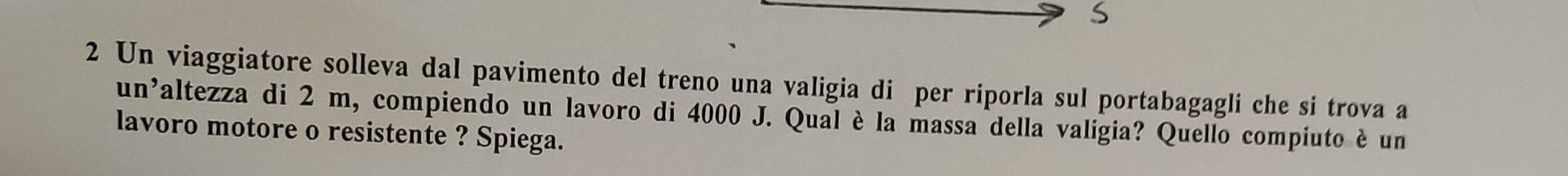 Un viaggiatore solleva dal pavimento del treno una valigia di per riporla sul portabagagli che si trova a 
un’altezza di 2 m, compiendo un lavoro di 4000 J. Qual è la massa della valigia? Quello compiuto è un 
lavoro motore o resistente ? Spiega.