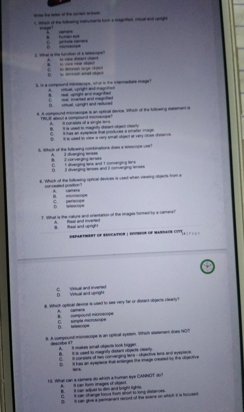 Write the letter of the correct answer.
1. Which of the following instruments form a magnified, virtual and upright
image ?
A. camera
B. human eye
D microscope C. pinhole camera
2. What is the function of a telescope?
B. to view near object A. to view distant object
C. to diminish large object
D. to diminish small object
3. In a compound microscope, what is the intermediate image?
A. virtual, upright and magnified
B. real, upright and magnified
C. real, inverted and magnified
D. virtual, upright and reduced
4. A compound microscope is an optical device. Which of the following statement is
TRUE about a compound microscope?
A. It consists of a single lens.
B. It is used to magnify distant object clearly
C. It has an eyepiece that produces a smaller image.
D. It is used to view a very small object at very close distance.
5. Which of the following combinations does a telescope use?
B. 2 converging lenses A. 2 diverging lenses
C. 1 diverging lens and 1 converging lens
D. 2 diverging lenses and 2 converging lenses
6. Which of the following optical devices is used when viewing objects from a
concealed position?
A. camera
B. microscope
D. telescope C. periscope
7. What is the nature and orientation of the images formed by a camera?
A. Real and inverted
B. Real and upright
DEPARTMENT OF EDUCATION | DIVISION OF MANDAUE CITY 14 | P ag e
D. Virtual and upright C. Virtual and inverted
8. Which optical device is used to see very far or distant objects clearly?
A. camera
C. simple microscope B. compound microscope
D. telescope
9. A compound microscope is an optical system. Which statement does NOT
describe it?
A. It makes small objects look bigger.
B. It is used to magnify distant objects clearly.
C. It consists of two converging lens - objective lens and eyepiece.
D. It has an eyepiece that enlarges the image created by the objective
Sens
10. What can a camera do which a human eye CANNOT do?
A. It can form images of object.
B. It can adjust to dim and bright lights.
C. It can change focus from short to long distances.
D. It can give a permanent record of the scene on which it is focused