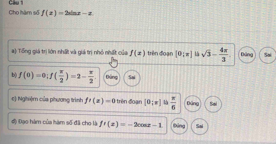 Cho hàm số f(x)=2sin x-x. 
a) Tổng giá trị lớn nhất và giá trị nhỏ nhất của f(x) trên đoạn [0;π ] là sqrt(3)- 4π /3 . Đúng Sai
b) f(0)=0; f( π /2 )=2- π /2 . Đúng Sai
c) Nghiệm của phương trình f'(x)=0 trên đoạn [0;π ] là  π /6  Đúng Sai
d) Đạo hàm của hàm số đã cho là f'(x)=-2cos x-1. Đúng Sai