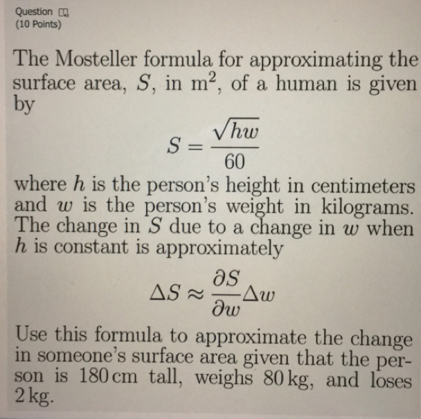 Question
(10 Points)
The Mosteller formula for approximating the
surface area, S, in m^2 , of a human is given
by
S= sqrt(hw)/60 
where h is the person’s height in centimeters
and w is the person's weight in kilograms.
The change in S due to a change in w when
h is constant is approximately
Delta Sapprox  OS/Ow Delta w
Use this formula to approximate the change
in someone’s surface area given that the per-
son is 180 cm tall, weighs 80 kg,and loses
2 kg.