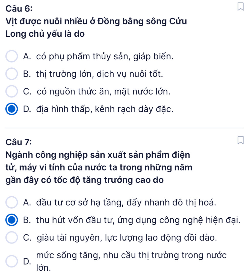 Vịt được nuôi nhiều ở Đồng bằng sông Cửu
Long chủ yếu là do
A. có phụ phẩm thủy sản, giáp biển.
B. thị trường lớn, dịch vụ nuôi tốt.
C. có nguồn thức ăn, mặt nước lớn.
D. địa hình thấp, kênh rạch dày đặc.
Câu 7:
Ngành công nghiệp sản xuất sản phẩm điện
tử, máy vi tính của nước ta trong những năm
gần đây có tốc độ tăng trưởng cao do
A. đầu tư cơ sở hạ tầng, đẩy nhanh đô thị hoá.
B. thu hút vốn đầu tư, ứng dụng công nghệ hiện đại.
C. giàu tài nguyên, lực lượng lao động dồi dào.
mức sống tăng, nhu cầu thị trường trong nước
D.
lớn.