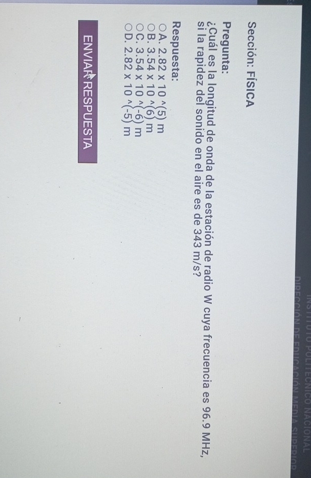 Dirección de educación Media superior
Sección: FÍSICA
Pregunta:
¿Cuál es la longitud de onda de la estación de radio W cuya frecuencia es 96.9 MHz,
si la rapidez del sonido en el aire es de 343 m/s?
Respuesta:
A. 2.82* 10^(wedge)(5)m
B. 3.54* 10^(wedge)(6)m
C. 3.54* 10^(wedge)(-6)m
D. 2.82* 10^(wedge)(-5)m
ENVIARRESPUESTA