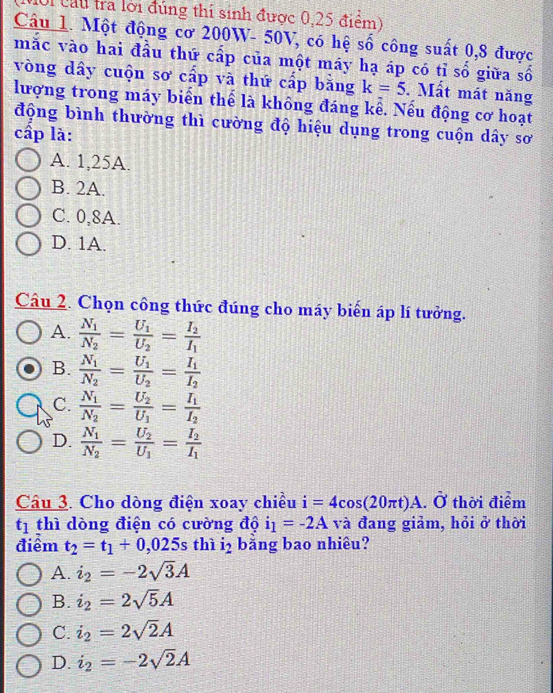 lội cầu tra lời đúng thi sinh được 0,25 điểm)
Câu 1. Một động cơ 200W- 50V, có hệ số công suất 0,8 được
mắc vào hai đầu thứ cấp của một máy hạ áp có tỉ số giữa số
vòng dấy cuộn sơ cấp và thứ cấp bằng k=5. Mất mát năng
lượng trong máy biển thể là không đáng kể. Nếu động cơ hoạt
động bình thường thì cường độ hiệu dụng trong cuộn dây sơ
cấp là:
A. 1,25A.
B. 2A.
C. 0,8A.
D. 1A.
Câu 2. Chọn công thức đúng cho máy biến áp lí tưởng.
A. frac N_1N_2=frac U_1U_2=frac I_2I_1
B. frac N_1N_2=frac U_1U_2=frac I_1I_2
C. frac N_1N_2=frac U_2U_1=frac I_1I_2
D. frac N_1N_2=frac U_2U_1=frac I_2I_1
Câu 3. Cho dòng điện xoay chiều i=4cos (20π t)A.hat O thời điểm
tị thì dòng điện có cường độ i_1=-2A và đang giảm, hỏi ở thời
điểm t_2=t_1+0,025 s thì i_2 bằng bao nhiêu?
A. i_2=-2sqrt(3)A
B. i_2=2sqrt(5)A
C. i_2=2sqrt(2)A
D. i_2=-2sqrt(2)A