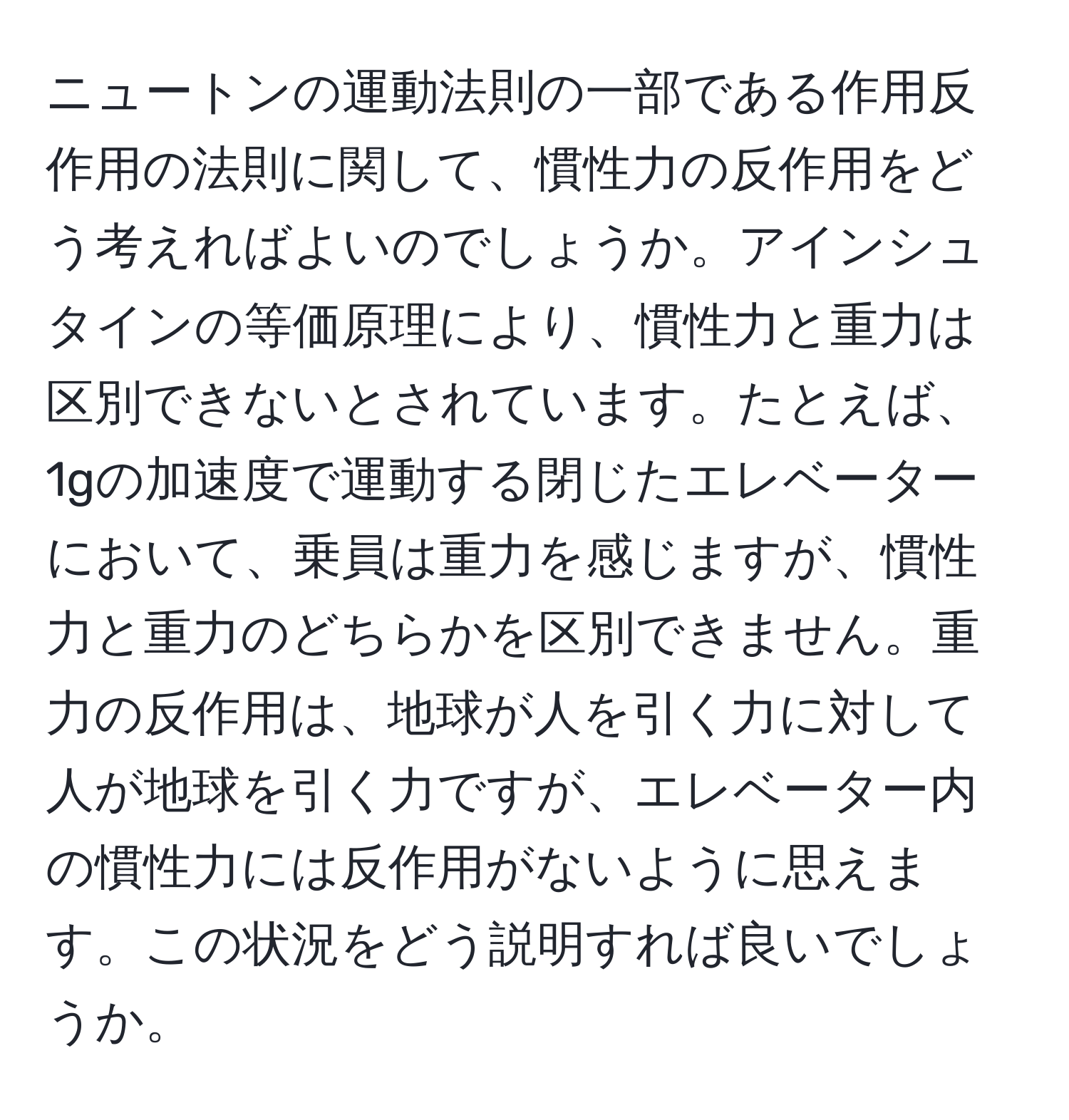 ニュートンの運動法則の一部である作用反作用の法則に関して、慣性力の反作用をどう考えればよいのでしょうか。アインシュタインの等価原理により、慣性力と重力は区別できないとされています。たとえば、1gの加速度で運動する閉じたエレベーターにおいて、乗員は重力を感じますが、慣性力と重力のどちらかを区別できません。重力の反作用は、地球が人を引く力に対して人が地球を引く力ですが、エレベーター内の慣性力には反作用がないように思えます。この状況をどう説明すれば良いでしょうか。